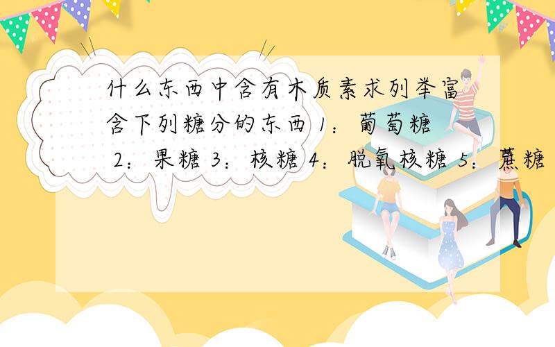 什么东西中含有木质素求列举富含下列糖分的东西 1：葡萄糖 2：果糖 3：核糖 4：脱氧核糖 5：蔗糖 6：乳糖 7：麦芽