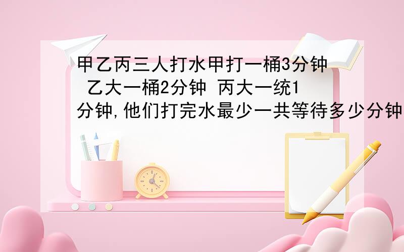 甲乙丙三人打水甲打一桶3分钟 乙大一桶2分钟 丙大一统1分钟,他们打完水最少一共等待多少分钟