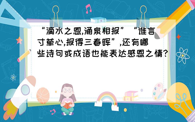 “滴水之恩,涌泉相报”“谁言寸草心,报得三春晖”,还有哪些诗句或成语也能表达感恩之情?