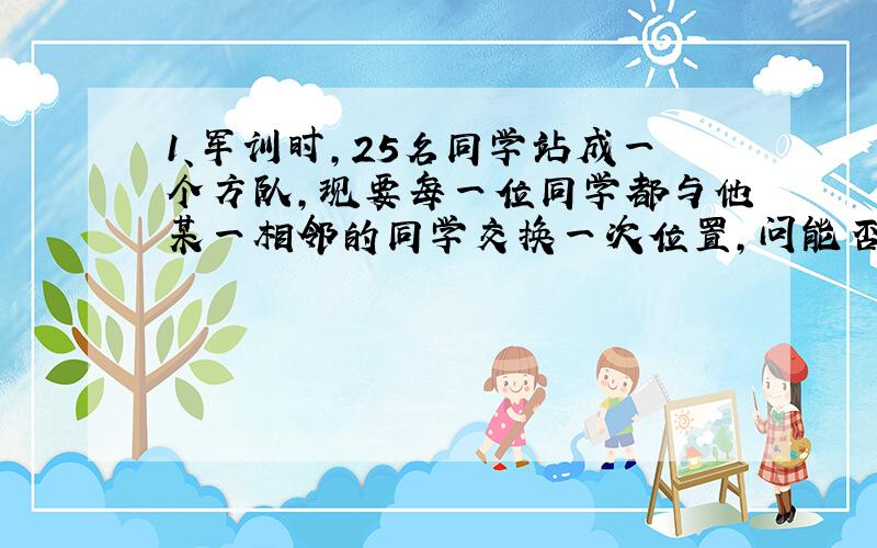 1、军训时,25名同学站成一个方队,现要每一位同学都与他某一相邻的同学交换一次位置,问能否办到?为什么?