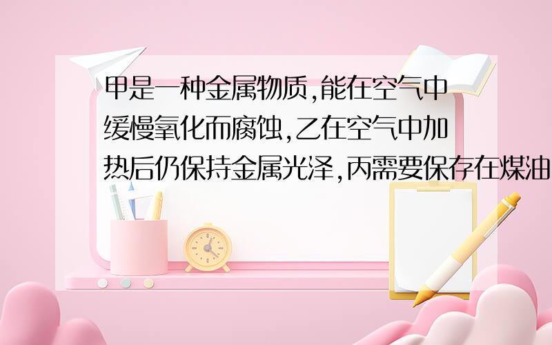 甲是一种金属物质,能在空气中缓慢氧化而腐蚀,乙在空气中加热后仍保持金属光泽,丙需要保存在煤油中,这三种是什么物质