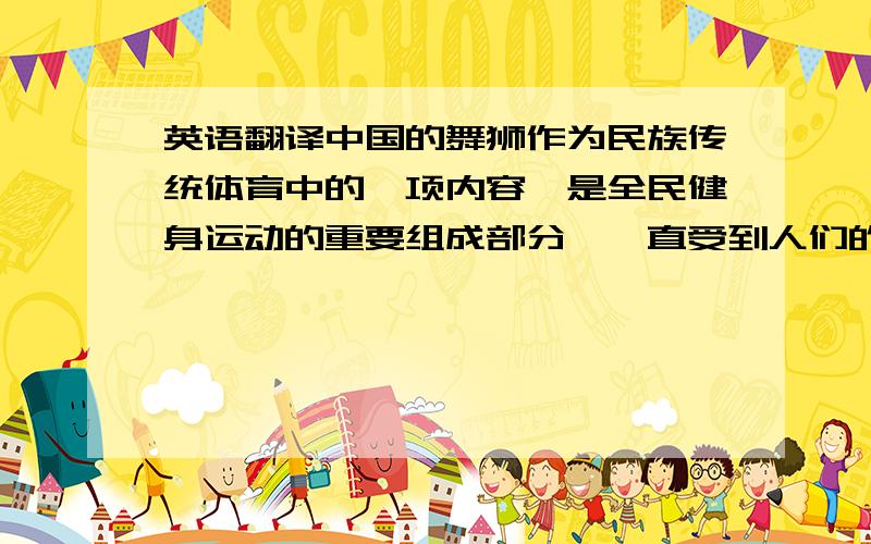 英语翻译中国的舞狮作为民族传统体育中的一项内容,是全民健身运动的重要组成部分,一直受到人们的青睐和喜爱.伴随着现代化科学