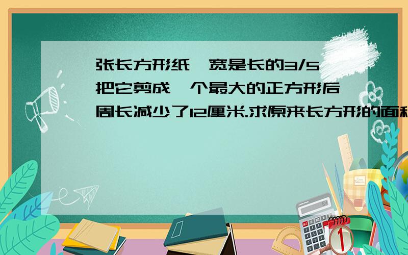 一张长方形纸,宽是长的3/5,把它剪成一个最大的正方形后,周长减少了12厘米.求原来长方形的面积.