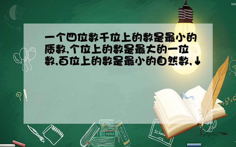 一个四位数千位上的数是最小的质数,个位上的数是最大的一位数,百位上的数是最小的自然数,↓