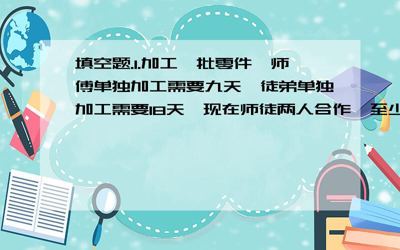 填空题.1.加工一批零件,师傅单独加工需要九天,徒弟单独加工需要18天,现在师徒两人合作,至少需要（ ）天能完成任务.2