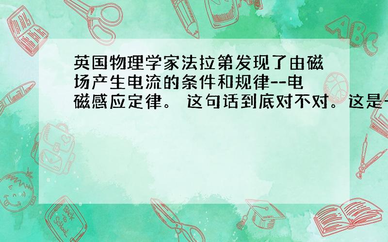 英国物理学家法拉第发现了由磁场产生电流的条件和规律--电磁感应定律。 这句话到底对不对。这是一道理综选择题 答案有的说这