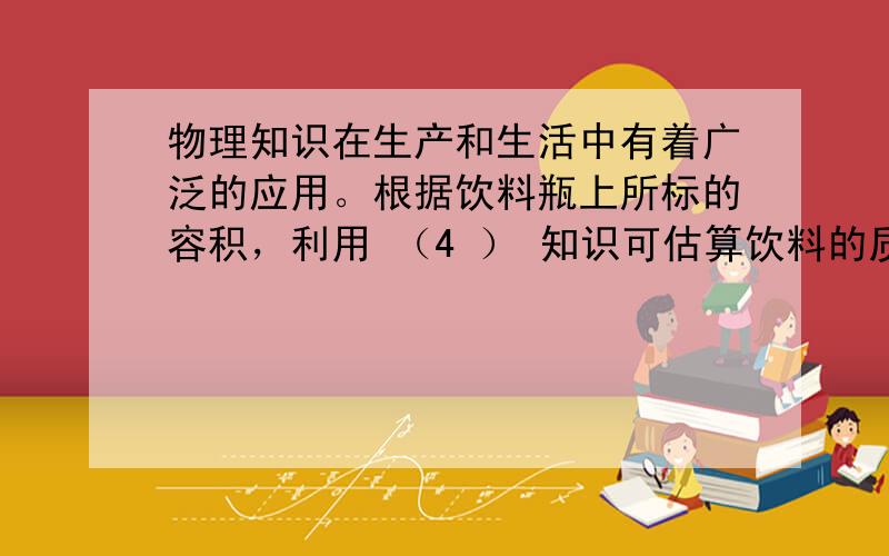 物理知识在生产和生活中有着广泛的应用。根据饮料瓶上所标的容积，利用 （4 ） 知识可估算饮料的质量；打开瓶盖，用吸管吸取