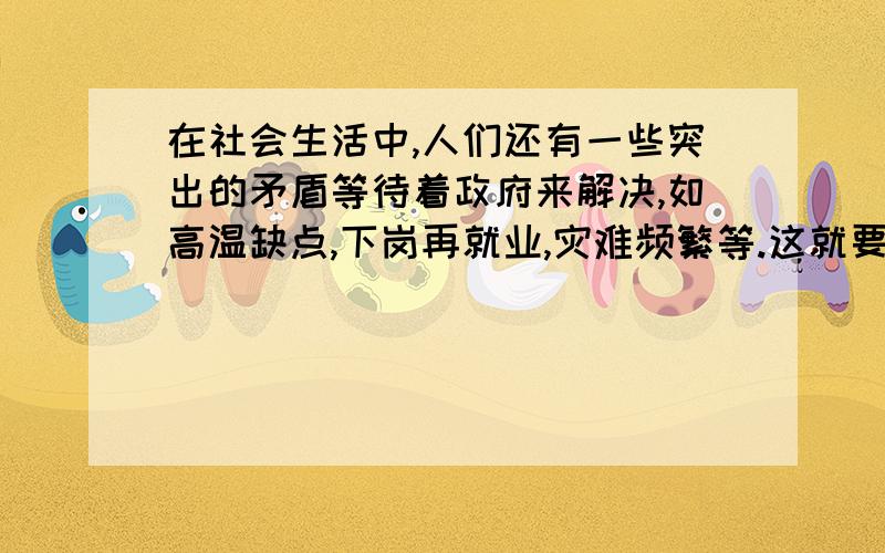 在社会生活中,人们还有一些突出的矛盾等待着政府来解决,如高温缺点,下岗再就业,灾难频繁等.这就要求政府做到