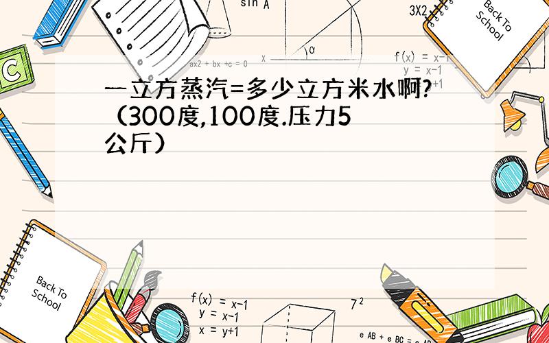 一立方蒸汽=多少立方米水啊?（300度,100度.压力5公斤）