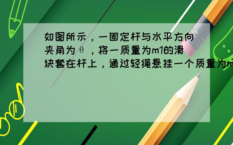 如图所示，一固定杆与水平方向夹角为θ，将一质量为m1的滑块套在杆上，通过轻绳悬挂一个质量为m2的小球，杆与滑块之间的动摩