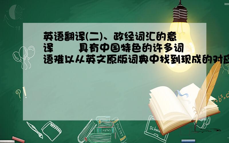 英语翻译(二)、政经词汇的意译 　　具有中国特色的许多词语难以从英文原版词典中找到现成的对应词.这就需要中国的翻译工作者