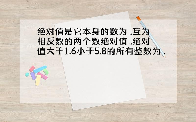 绝对值是它本身的数为 .互为相反数的两个数绝对值 .绝对值大于1.6小于5.8的所有整数为 .