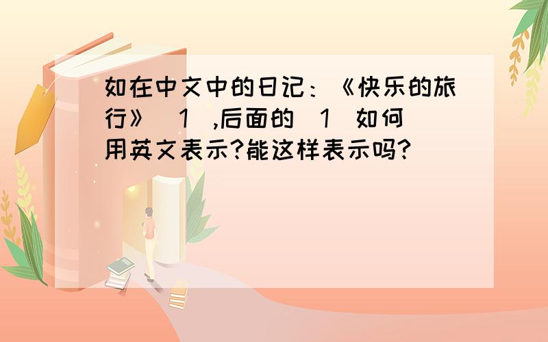 如在中文中的日记：《快乐的旅行》（1）,后面的（1）如何用英文表示?能这样表示吗?