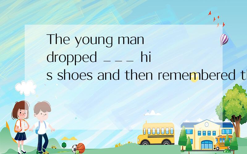 The young man dropped ___ his shoes and then remembered the