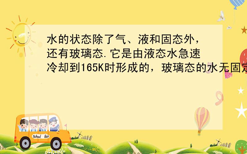 水的状态除了气、液和固态外，还有玻璃态.它是由液态水急速冷却到165K时形成的，玻璃态的水无固定形状，不存在晶体结构，且