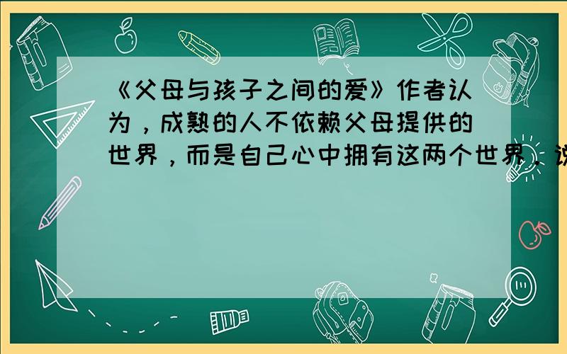 《父母与孩子之间的爱》作者认为，成熟的人不依赖父母提供的世界，而是自己心中拥有这两个世界。说一说，父亲、母亲这两个世界给