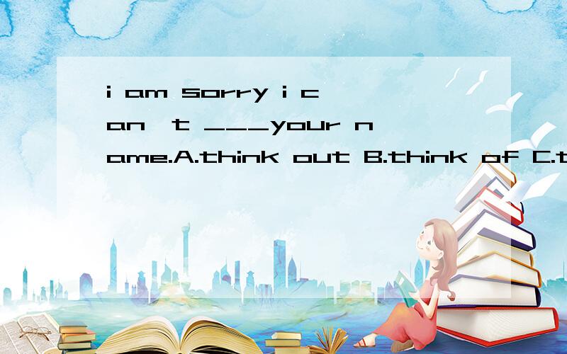 i am sorry i can't ___your name.A.think out B.think of C.thi