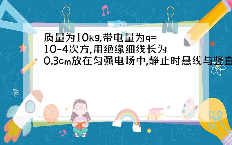 质量为10kg,带电量为q=10-4次方,用绝缘细线长为0.3cm放在匀强电场中,静止时悬线与竖直