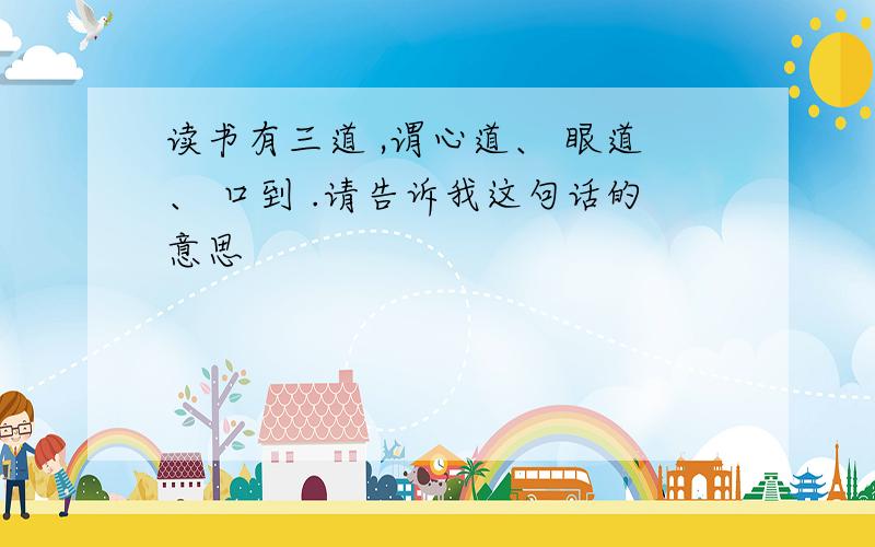 读书有三道 ,谓心道、 眼道、 口到 .请告诉我这句话的意思