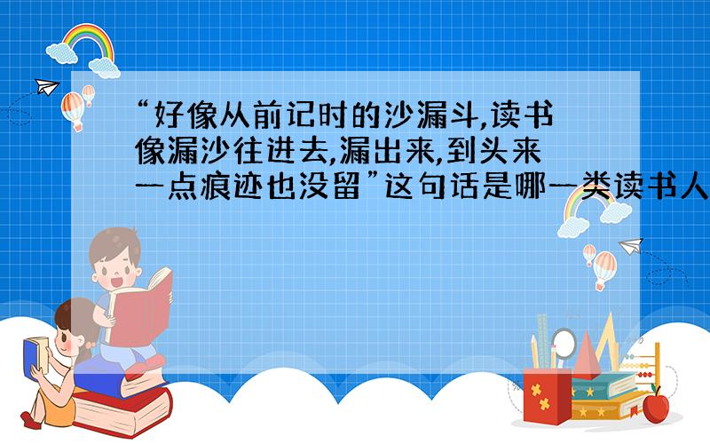 “好像从前记时的沙漏斗,读书像漏沙往进去,漏出来,到头来一点痕迹也没留”这句话是哪一类读书人的特点