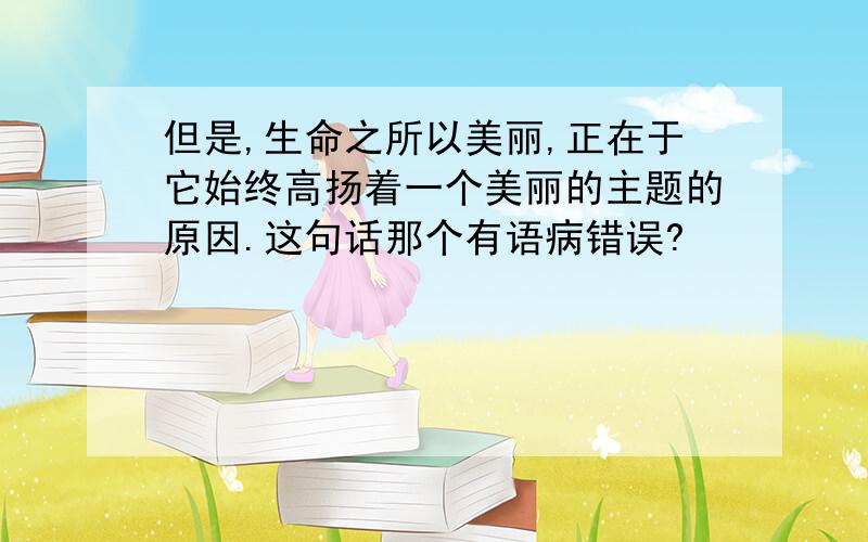 但是,生命之所以美丽,正在于它始终高扬着一个美丽的主题的原因.这句话那个有语病错误?