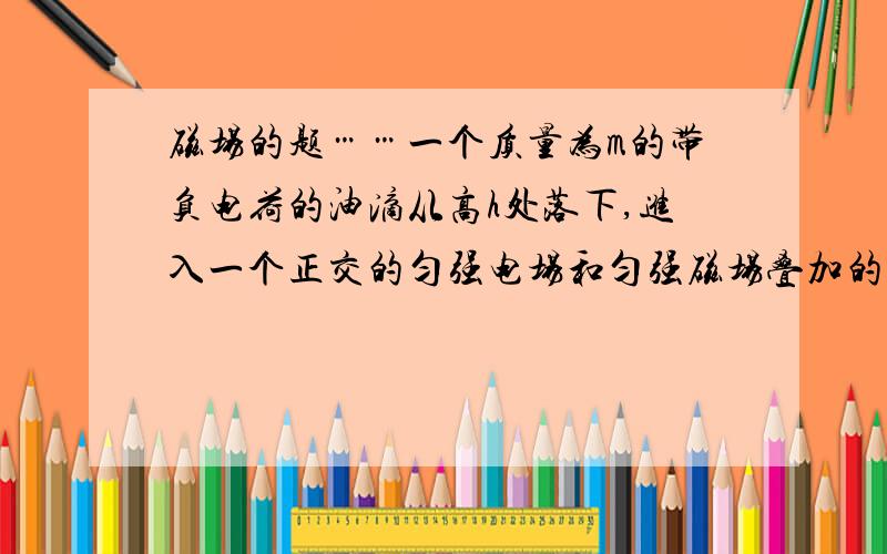 磁场的题……一个质量为m的带负电荷的油滴从高h处落下,进入一个正交的匀强电场和匀强磁场叠加的区域,匀强电场方向竖直向下,