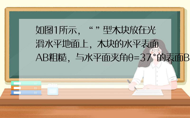 如图1所示，“”型木块放在光滑水平地面上，木块的水平表面AB粗糙，与水平面夹角θ=37°的表面BC光滑．木块右侧与竖直墙