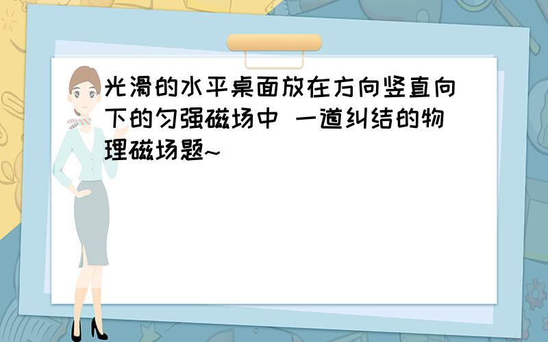 光滑的水平桌面放在方向竖直向下的匀强磁场中 一道纠结的物理磁场题~