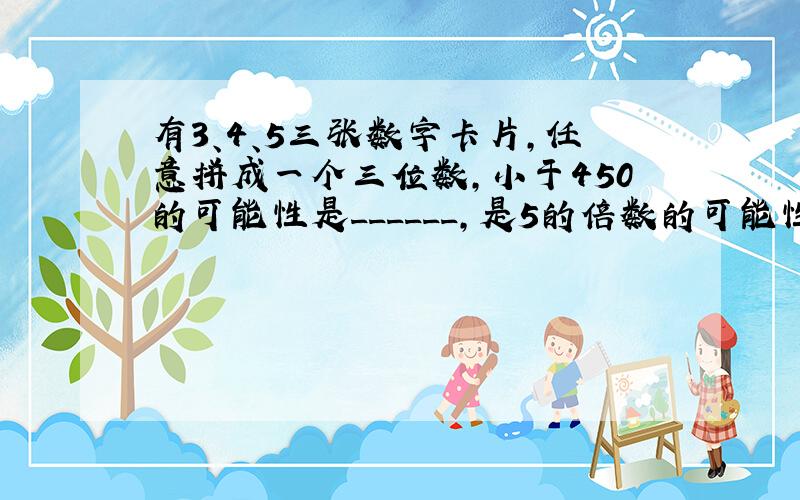 有3、4、5三张数字卡片，任意拼成一个三位数，小于450的可能性是______，是5的倍数的可能性是______．