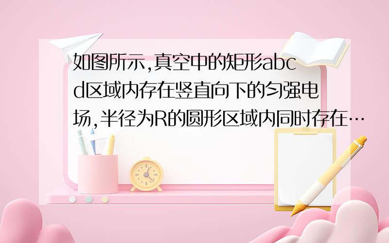 如图所示,真空中的矩形abcd区域内存在竖直向下的匀强电场,半径为R的圆形区域内同时存在…