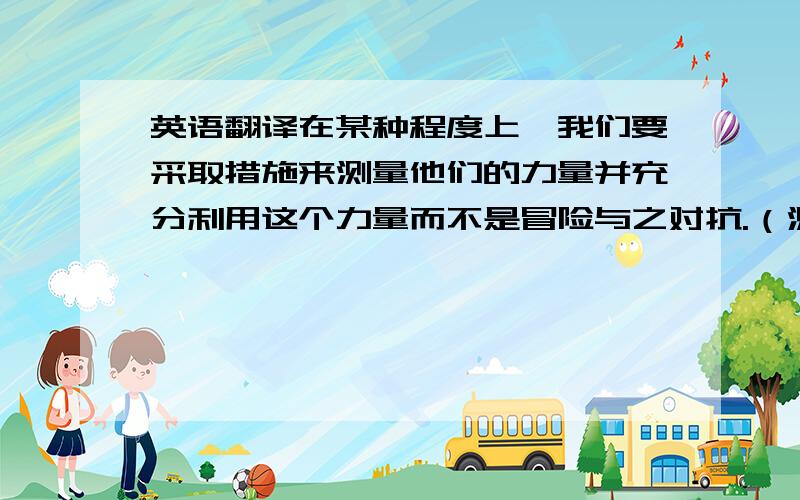 英语翻译在某种程度上,我们要采取措施来测量他们的力量并充分利用这个力量而不是冒险与之对抗.（测量：measure、在某种