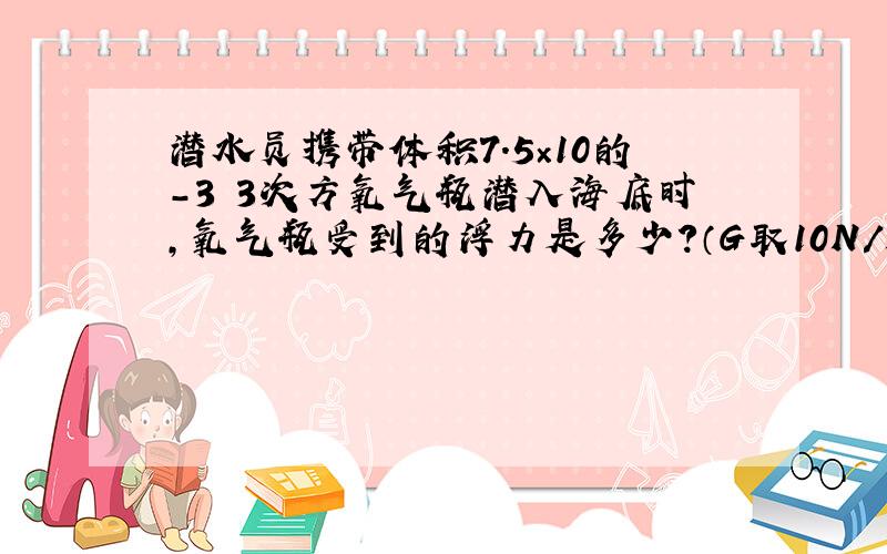 潜水员携带体积7.5×10的-3 3次方氧气瓶潜入海底时,氧气瓶受到的浮力是多少?（G取10N/k