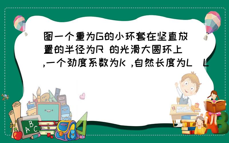 图一个重为G的小环套在坚直放置的半径为R 的光滑大圆环上,一个劲度系数为K ,自然长度为L(L