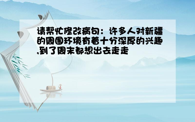 请帮忙修改病句：许多人对新疆的周围环境有着十分深厚的兴趣,到了周末都想出去走走