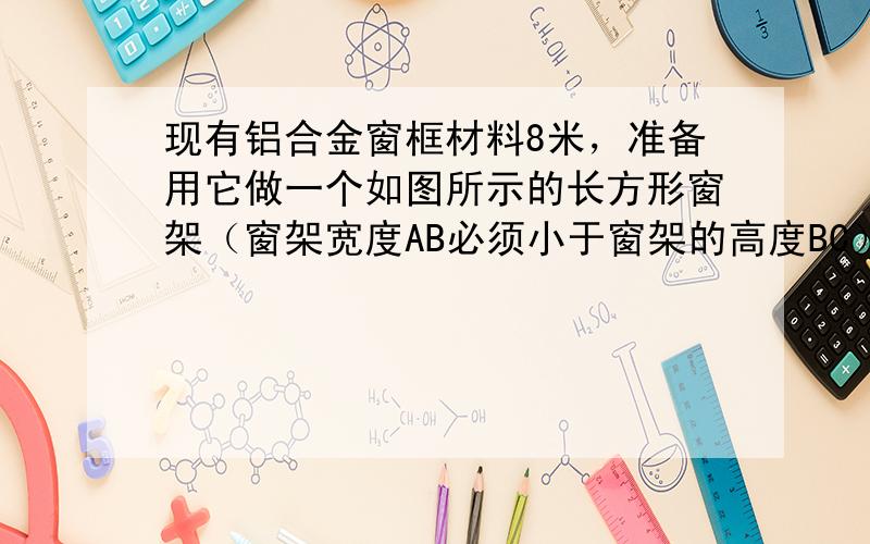 现有铝合金窗框材料8米，准备用它做一个如图所示的长方形窗架（窗架宽度AB必须小于窗架的高度BC）．已知窗台距离房屋天花板