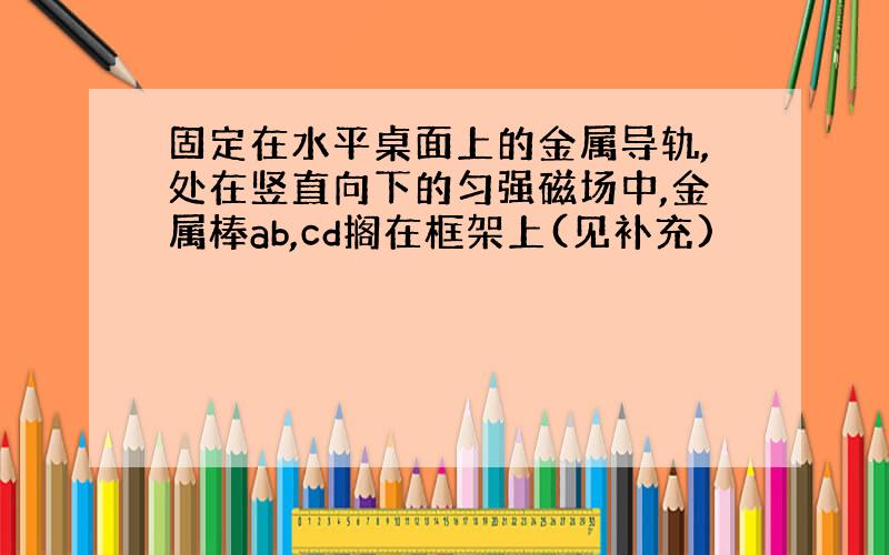 固定在水平桌面上的金属导轨,处在竖直向下的匀强磁场中,金属棒ab,cd搁在框架上(见补充)