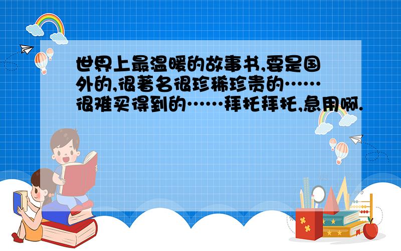 世界上最温暖的故事书,要是国外的,很著名很珍稀珍贵的……很难买得到的……拜托拜托,急用啊.