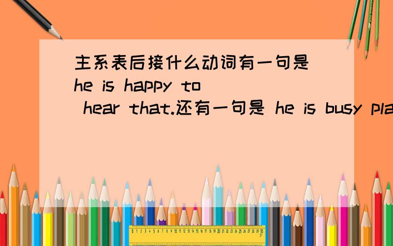 主系表后接什么动词有一句是 he is happy to hear that.还有一句是 he is busy play