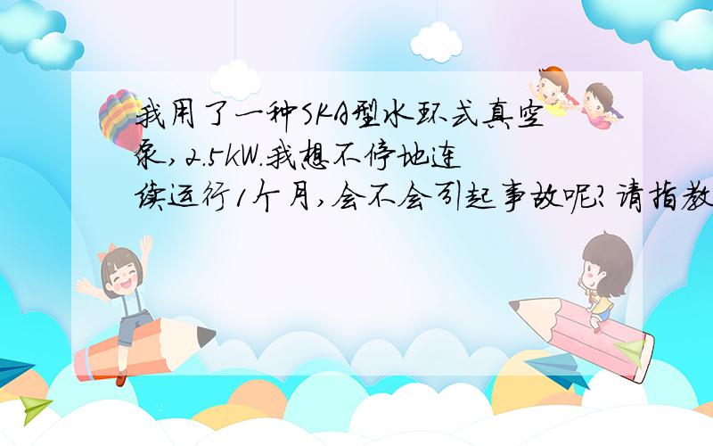 我用了一种SKA型水环式真空泵,2.5kW.我想不停地连续运行1个月,会不会引起事故呢?请指教.