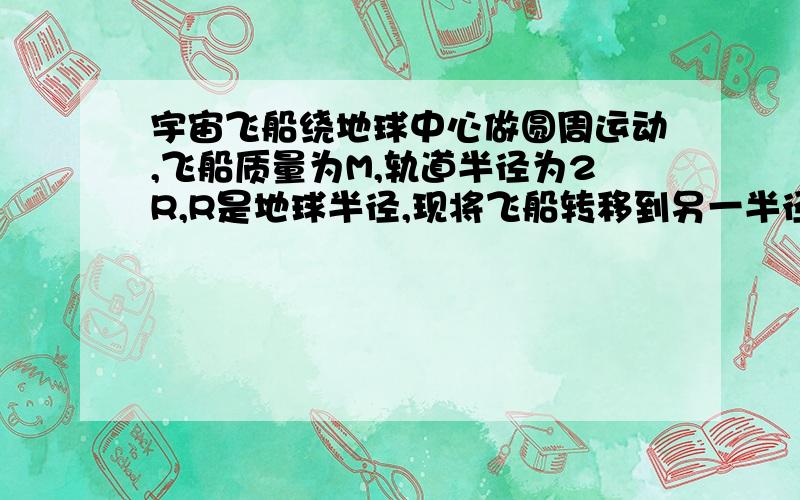 宇宙飞船绕地球中心做圆周运动,飞船质量为M,轨道半径为2R,R是地球半径,现将飞船转移到另一半径为4R的新轨道上,如图所