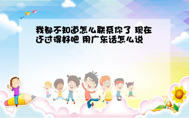 我都不知道怎么联系你了 现在还过得好吧 用广东话怎么说