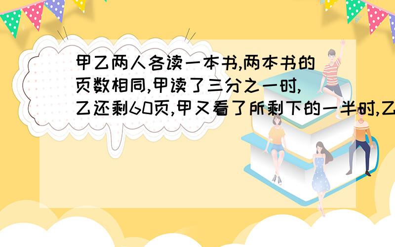 甲乙两人各读一本书,两本书的页数相同,甲读了三分之一时,乙还剩60页,甲又看了所剩下的一半时,乙正好看了全书的一半.①谁