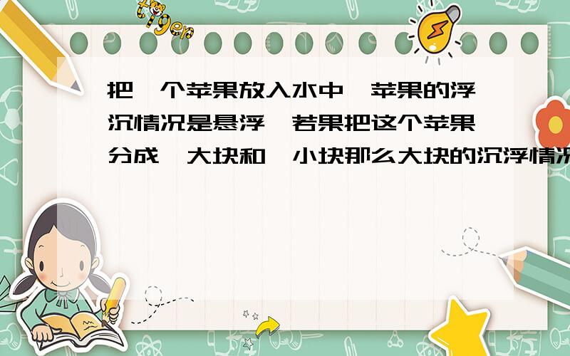 把一个苹果放入水中,苹果的浮沉情况是悬浮,若果把这个苹果分成一大块和一小块那么大块的沉浮情况是什么.