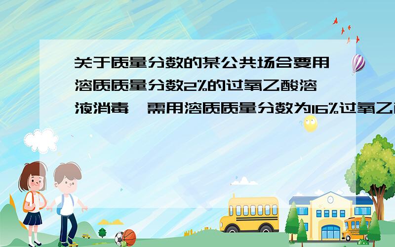 关于质量分数的某公共场合要用溶质质量分数2%的过氧乙酸溶液消毒,需用溶质质量分数为16%过氧乙酸溶液来配制,则需用过氧乙