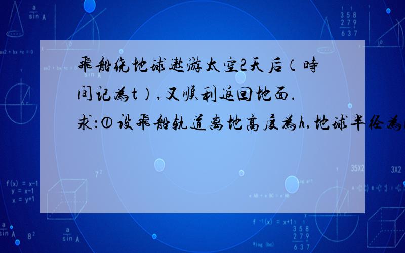 飞船绕地球遨游太空2天后（时间记为t）,又顺利返回地面.求：①设飞船轨道离地高度为h,地球半径为R,地表重力加速度为g,