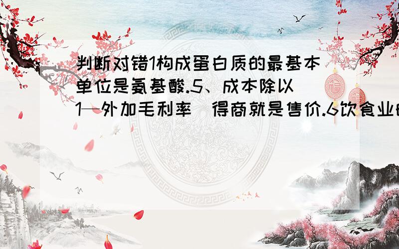 判断对错1构成蛋白质的最基本单位是氨基酸.5、成本除以（1—外加毛利率）得商就是售价.6饮食业的成本包