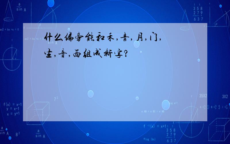 什么偏旁能和禾,青,月,门,生,音,西组成新字?