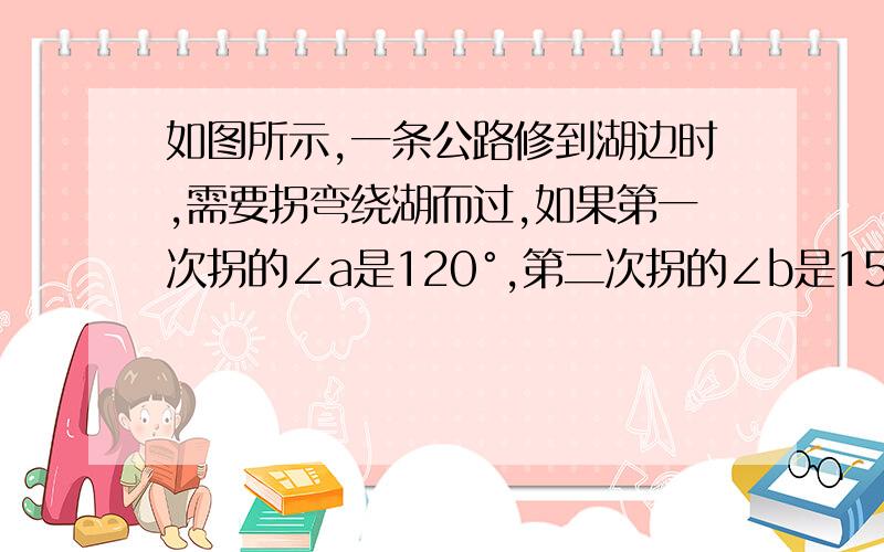 如图所示,一条公路修到湖边时,需要拐弯绕湖而过,如果第一次拐的∠a是120°,第二次拐的∠b是150°,如