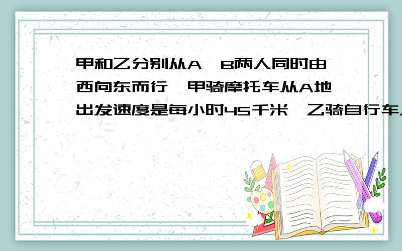 甲和乙分别从A、B两人同时由西向东而行,甲骑摩托车从A地出发速度是每小时45千米,乙骑自行车从B地出发,速度是每小时15