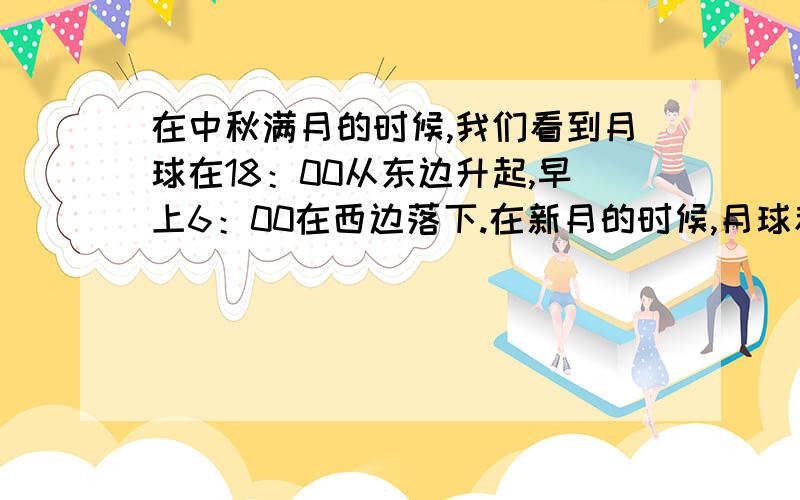 在中秋满月的时候,我们看到月球在18：00从东边升起,早上6：00在西边落下.在新月的时候,月球和太阳一起